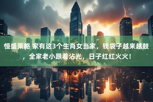 恒盛策略 家有这3个生肖女当家，钱袋子越来越鼓，全家老小跟着沾光，日子红红火火！