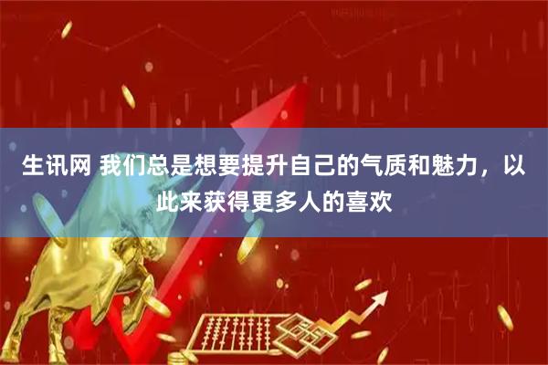生讯网 我们总是想要提升自己的气质和魅力，以此来获得更多人的喜欢
