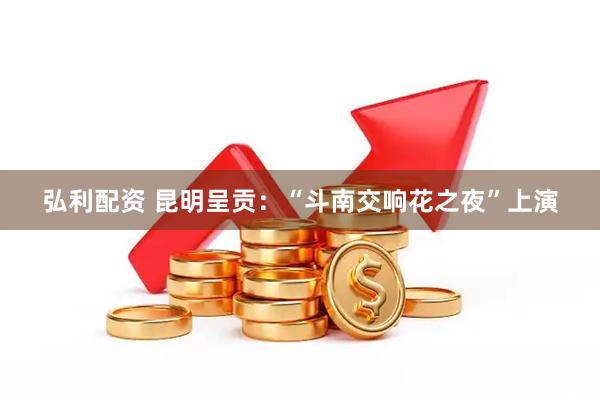 弘利配资 昆明呈贡：“斗南交响花之夜”上演