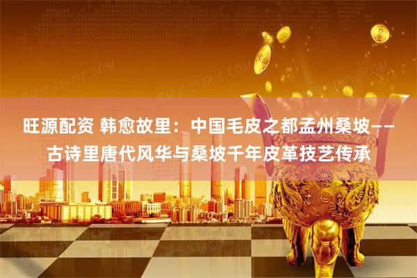 旺源配资 韩愈故里：中国毛皮之都孟州桑坡——古诗里唐代风华与桑坡千年皮革技艺传承