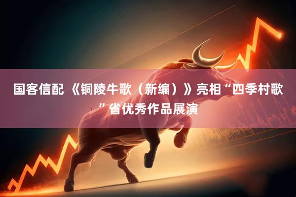 国客信配 《铜陵牛歌（新编）》亮相“四季村歌”省优秀作品展演