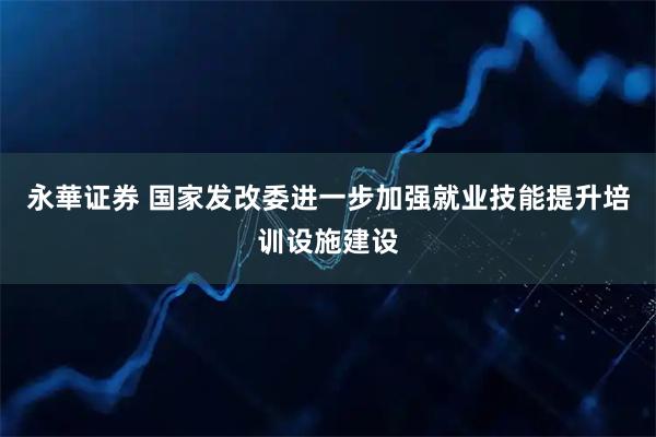 永華证券 国家发改委进一步加强就业技能提升培训设施建设