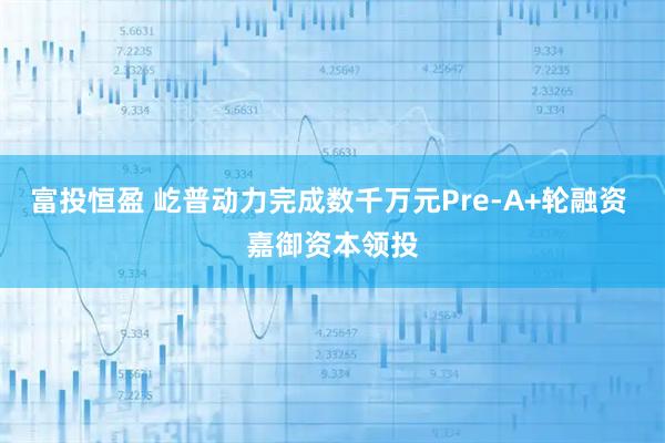 富投恒盈 屹普动力完成数千万元Pre-A+轮融资 嘉御资本领投
