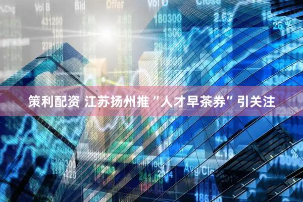 策利配资 江苏扬州推“人才早茶券”引关注