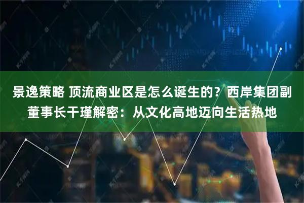 景逸策略 顶流商业区是怎么诞生的？西岸集团副董事长干瑾解密：从文化高地迈向生活热地