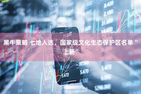 黑牛策略 七地入选，国家级文化生态保护区名单“上新”