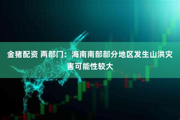 金猪配资 两部门：海南南部部分地区发生山洪灾害可能性较大