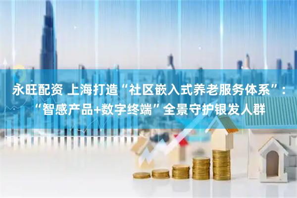 永旺配资 上海打造“社区嵌入式养老服务体系”：“智感产品+数字终端”全景守护银发人群