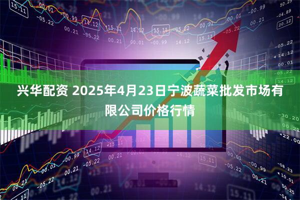 兴华配资 2025年4月23日宁波蔬菜批发市场有限公司价格行情