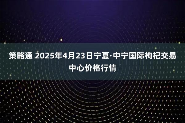 策略通 2025年4月23日宁夏·中宁国际枸杞交易中心价格行情