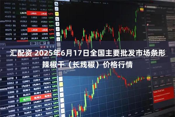 汇配资 2025年6月17日全国主要批发市场条形辣椒干（长线椒）价格行情