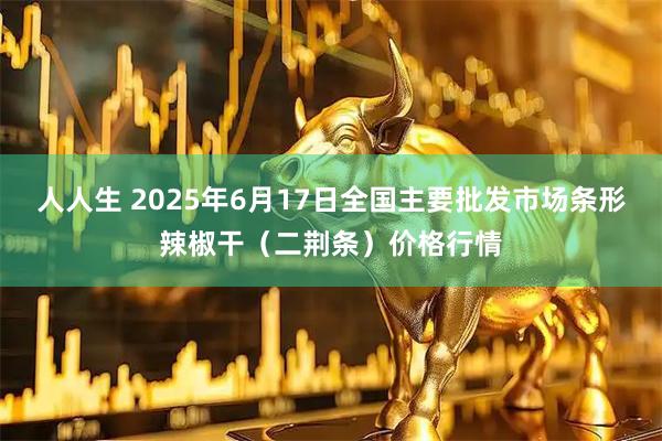 人人生 2025年6月17日全国主要批发市场条形辣椒干（二荆条）价格行情
