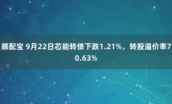顺配宝 9月22日芯能转债下跌1.21%，转股溢价率70.63%