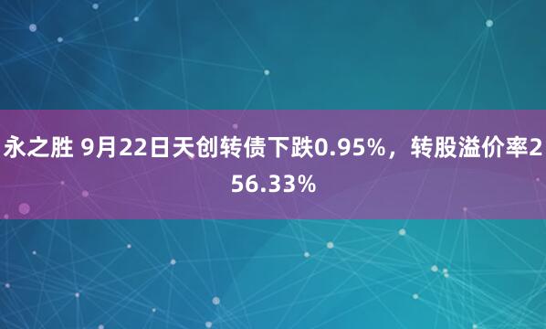 永之胜 9月22日天创转债下跌0.95%，转股溢价率256.33%