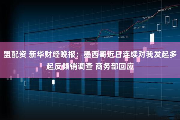 盟配资 新华财经晚报：墨西哥近日连续对我发起多起反倾销调查 商务部回应