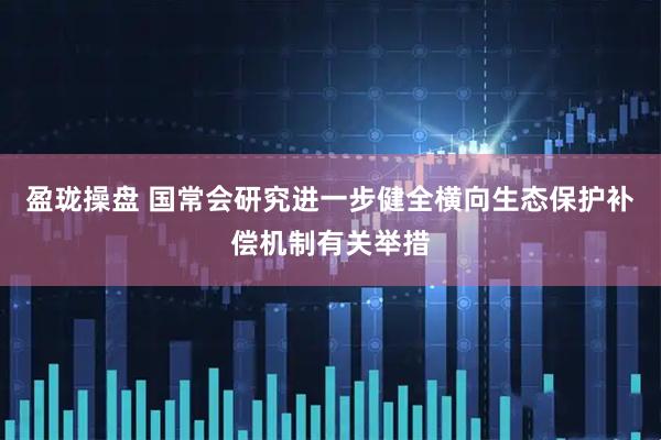 盈珑操盘 国常会研究进一步健全横向生态保护补偿机制有关举措