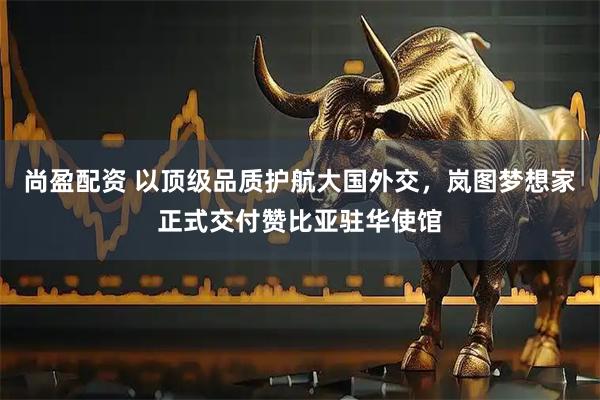 尚盈配资 以顶级品质护航大国外交，岚图梦想家正式交付赞比亚驻华使馆