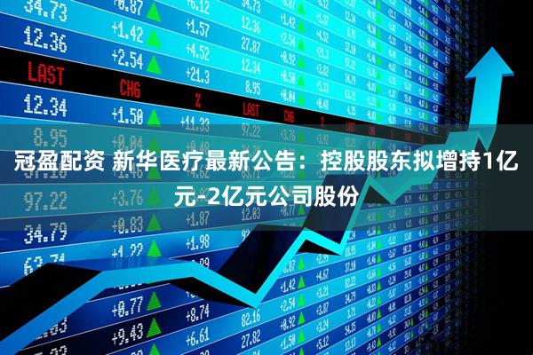冠盈配资 新华医疗最新公告：控股股东拟增持1亿元-2亿元公司股份