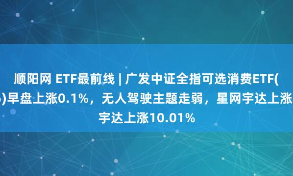 顺阳网 ETF最前线 | 广发中证全指可选消费ETF(159936)早盘上涨0.1%，无人驾驶主题走弱，星网宇达上涨10.01%