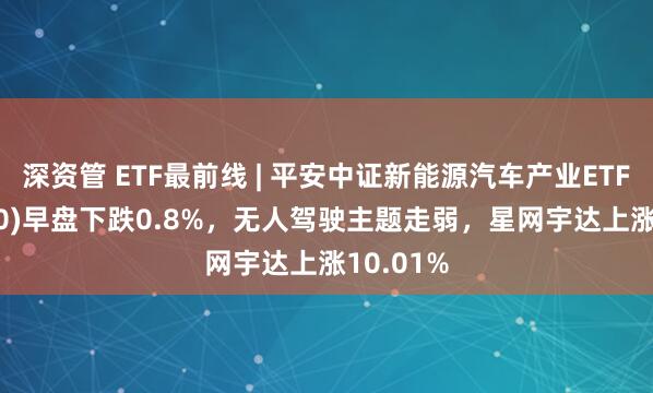 深资管 ETF最前线 | 平安中证新能源汽车产业ETF(515700)早盘下跌0.8%，无人驾驶主题走弱，星网宇达上涨10.01%
