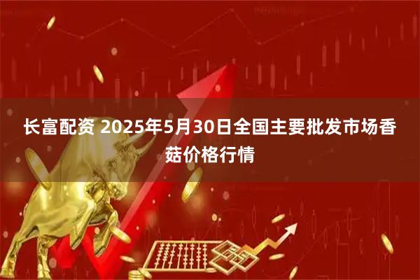 长富配资 2025年5月30日全国主要批发市场香菇价格行情