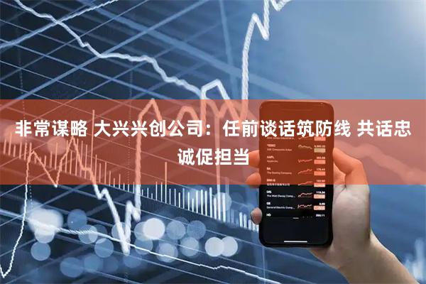 非常谋略 大兴兴创公司：任前谈话筑防线 共话忠诚促担当