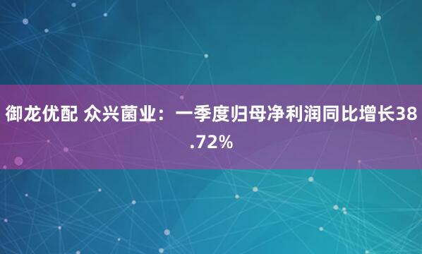 御龙优配 众兴菌业：一季度归母净利润同比增长38.72%