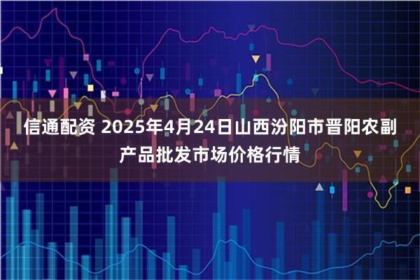信通配资 2025年4月24日山西汾阳市晋阳农副产品批发市场价格行情