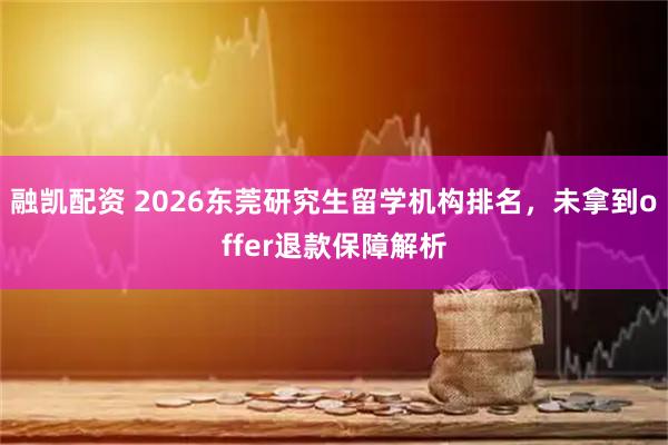 融凯配资 2026东莞研究生留学机构排名，未拿到offer退款保障解析