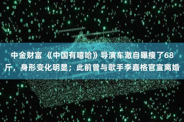 中金财富 《中国有嘻哈》导演车澈自曝瘦了68斤，身形变化明显；此前曾与歌手李嘉格官宣离婚