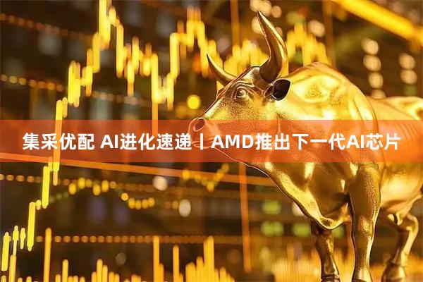 集采优配 AI进化速递丨AMD推出下一代AI芯片