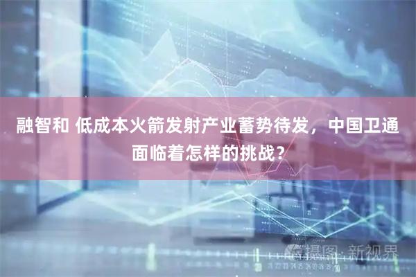 融智和 低成本火箭发射产业蓄势待发，中国卫通面临着怎样的挑战？