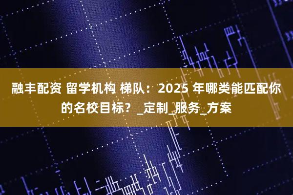融丰配资 留学机构 梯队：2025 年哪类能匹配你的名校目标？_定制_服务_方案